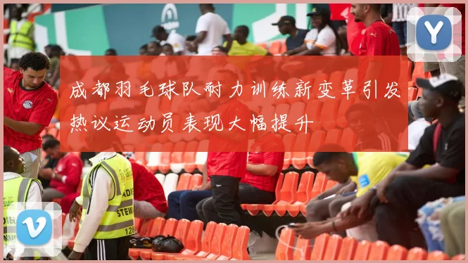 成都羽毛球队耐力训练新变革引发热议运动员表现大幅提升